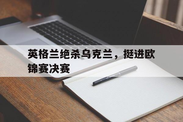 开元棋牌官方网站-英格兰绝杀乌克兰,挺进欧锦赛决赛了吗